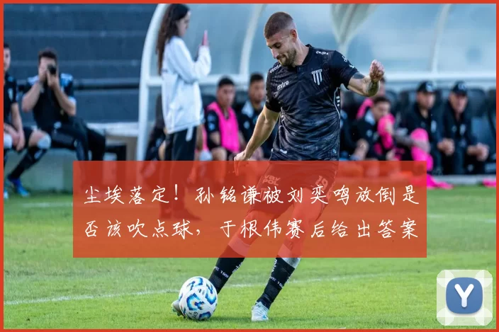 尘埃落定！孙铭谦被刘奕鸣放倒是否该吹点球，于根伟赛后给出答案