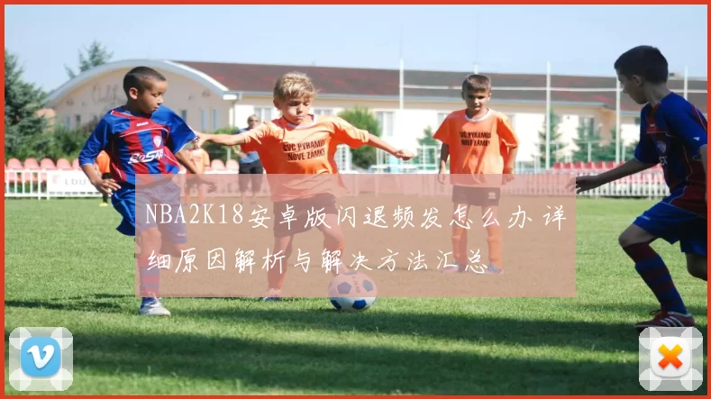 NBA2K18安卓版闪退频发怎么办 详细原因解析与解决方法汇总