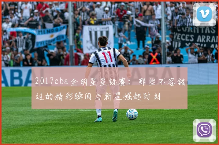 2017cba全明星星锐赛：那些不容错过的精彩瞬间与新星崛起时刻