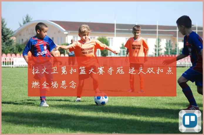 拉文卫冕扣篮大赛夺冠 逆天双扣点燃全场悬念