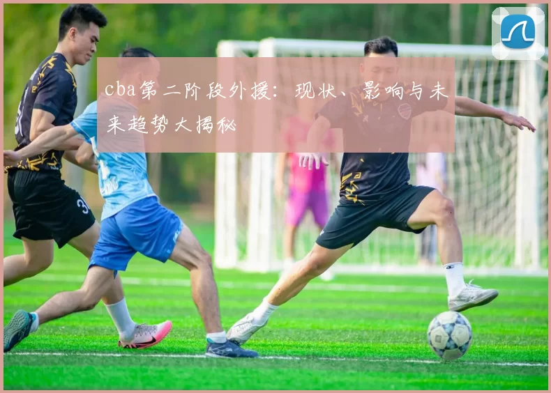 cba第二阶段外援：现状、影响与未来趋势大揭秘