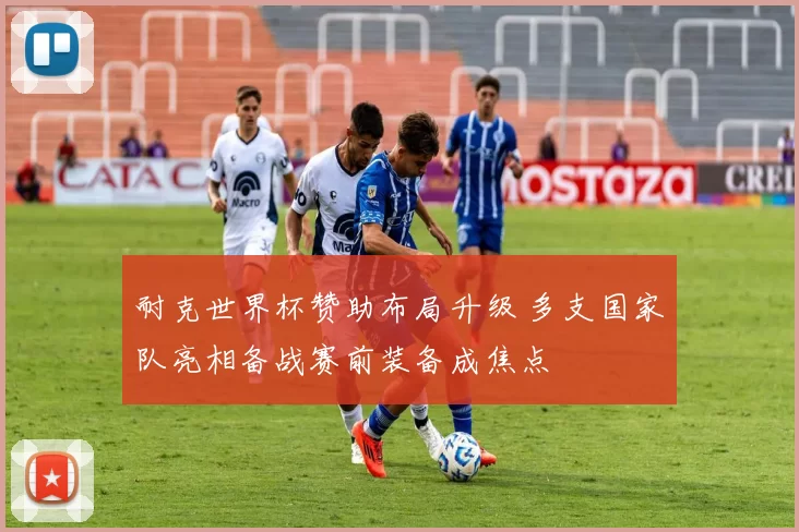 耐克世界杯赞助布局升级 多支国家队亮相备战赛前装备成焦点