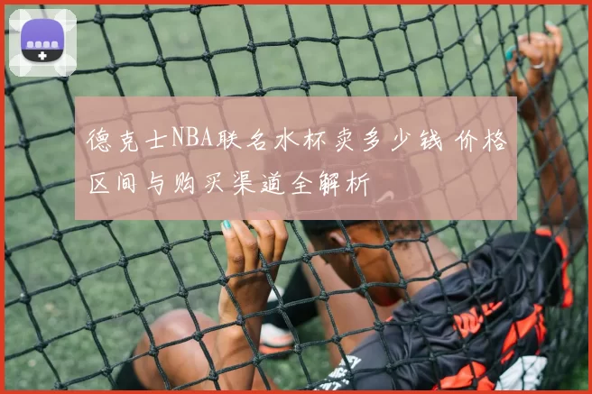 德克士NBA联名水杯卖多少钱 价格区间与购买渠道全解析