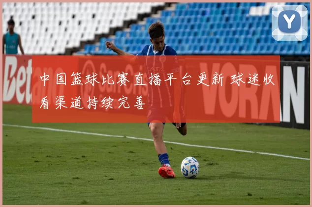 中国篮球比赛直播平台更新 球迷收看渠道持续完善
