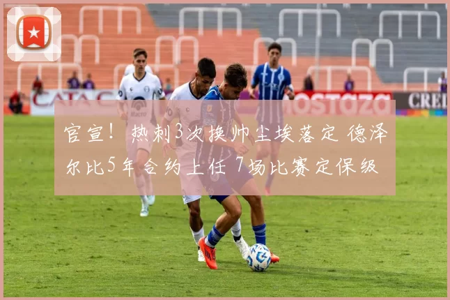 官宣！热刺3次换帅尘埃落定 德泽尔比5年合约上任 7场比赛定保级