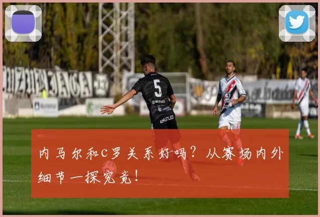 内马尔和c罗关系好吗？从赛场内外细节一探究竟！
