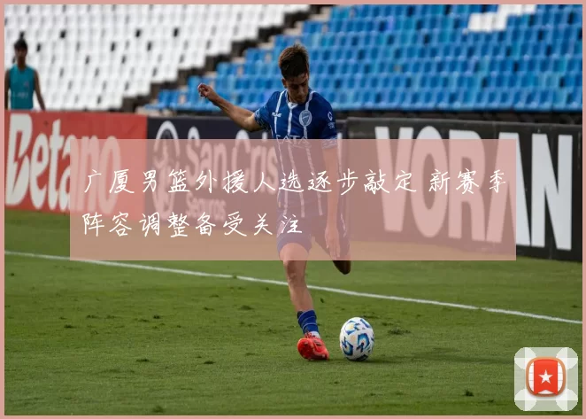 广厦男篮外援人选逐步敲定 新赛季阵容调整备受关注