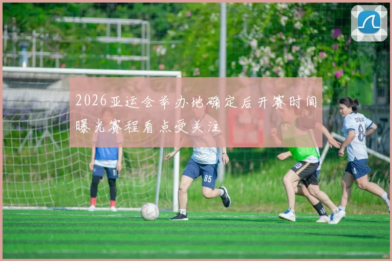 2026亚运会举办地确定后开赛时间曝光赛程看点受关注