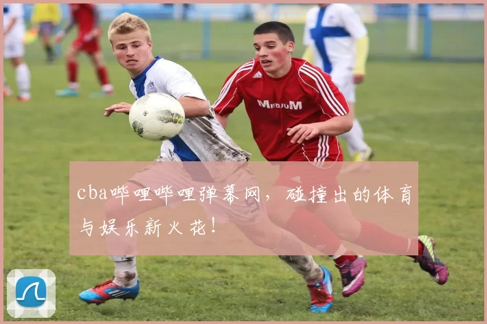 cba哔哩哔哩弹幕网，碰撞出的体育与娱乐新火花！